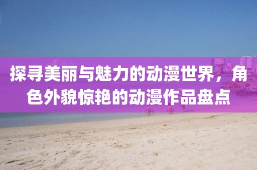 探寻美丽与魅力的动漫世界，角色外貌惊艳的动漫作品盘点
