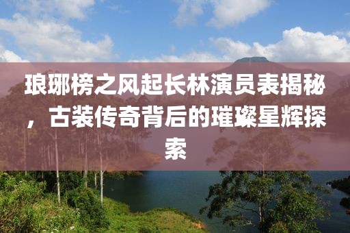 琅琊榜之风起长林演员表揭秘，古装传奇背后的璀璨星辉探索