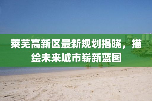 莱芜高新区最新规划揭晓，描绘未来城市崭新蓝图