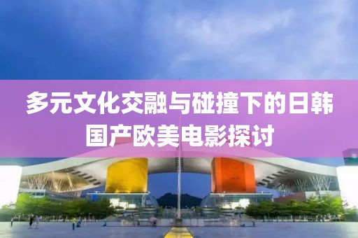 多元文化交融与碰撞下的日韩国产欧美电影探讨
