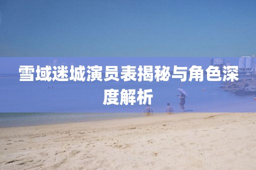 雪域迷城演员表揭秘与角色深度解析