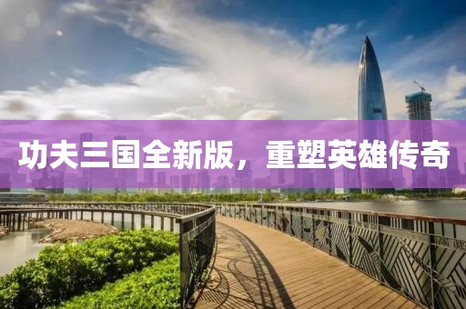 功夫三国全新版，重塑英雄传奇