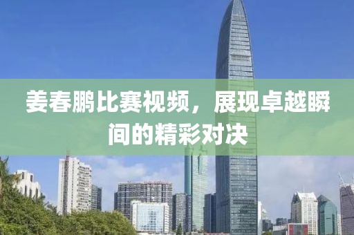 姜春鹏比赛视频，展现卓越瞬间的精彩对决