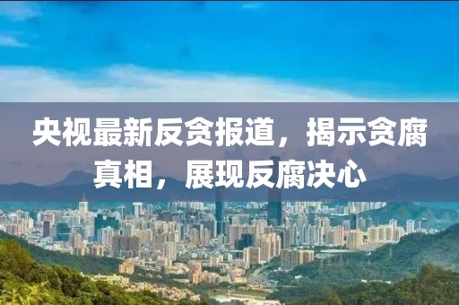 央视最新反贪报道，揭示贪腐真相，展现反腐决心