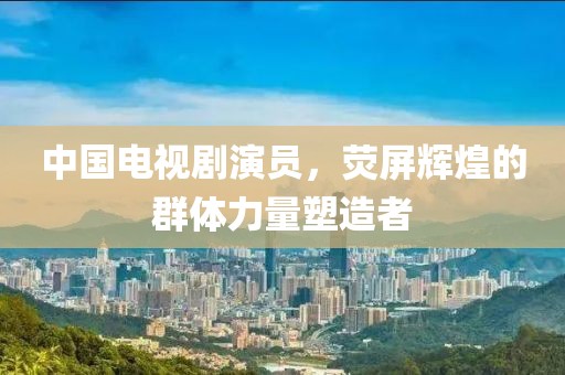 中国电视剧演员，荧屏辉煌的群体力量塑造者