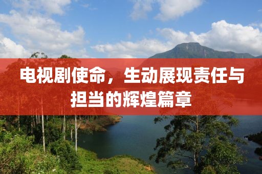 电视剧使命，生动展现责任与担当的辉煌篇章