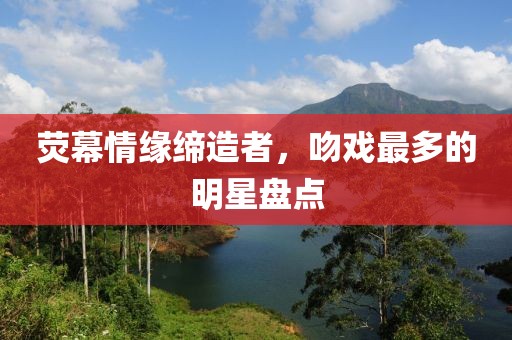 荧幕情缘缔造者，吻戏最多的明星盘点