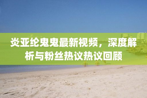 炎亚纶鬼鬼最新视频，深度解析与粉丝热议热议回顾