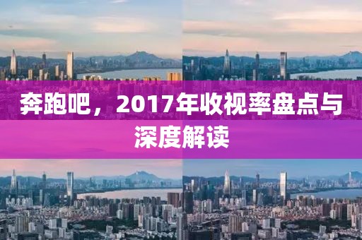 奔跑吧，2017年收视率盘点与深度解读