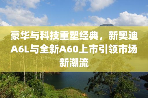 豪华与科技重塑经典，新奥迪A6L与全新A60上市引领市场新潮流