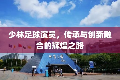少林足球演员，传承与创新融合的辉煌之路