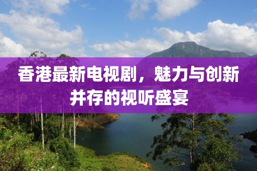 香港最新电视剧，魅力与创新并存的视听盛宴