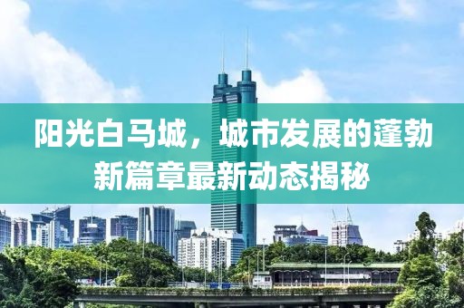 阳光白马城，城市发展的蓬勃新篇章最新动态揭秘