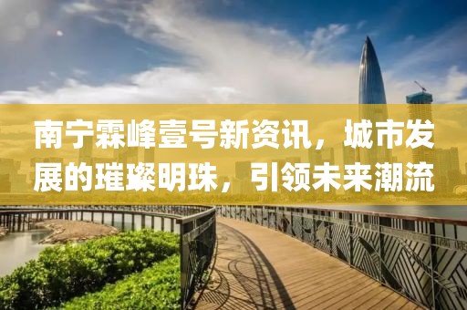 南宁霖峰壹号新资讯，城市发展的璀璨明珠，引领未来潮流