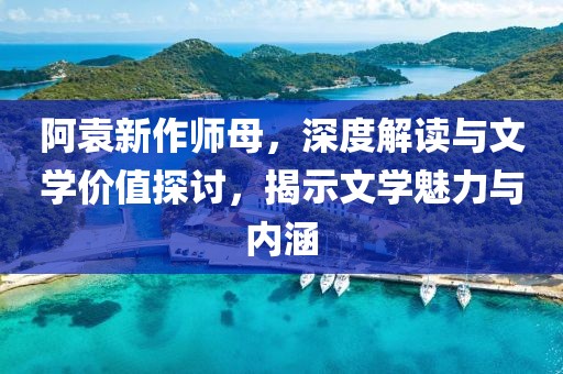 阿袁新作师母，深度解读与文学价值探讨，揭示文学魅力与内涵