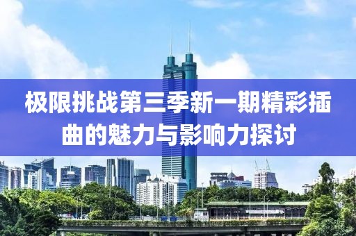 极限挑战第三季新一期精彩插曲的魅力与影响力探讨