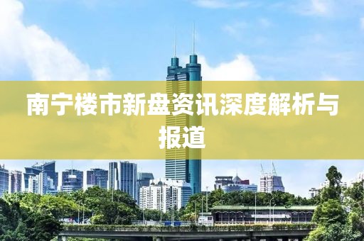 南宁楼市新盘资讯深度解析与报道