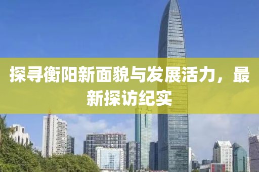 探寻衡阳新面貌与发展活力，最新探访纪实
