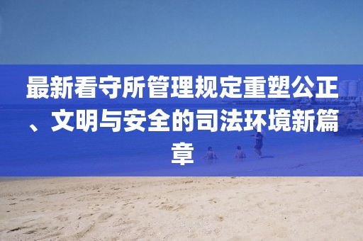 最新看守所管理规定重塑公正、文明与安全的司法环境新篇章