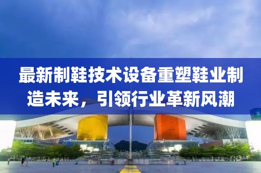 最新制鞋技术设备重塑鞋业制造未来，引领行业革新风潮