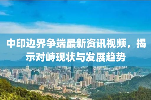 中印边界争端最新资讯视频，揭示对峙现状与发展趋势