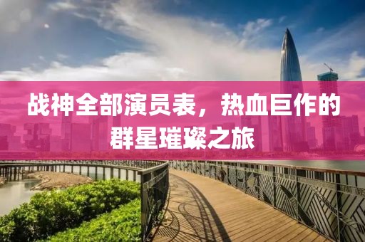 战神全部演员表，热血巨作的群星璀璨之旅