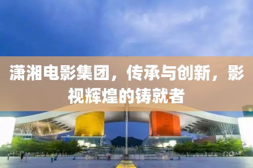 潇湘电影集团，传承与创新，影视辉煌的铸就者
