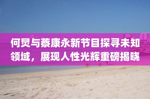 何炅与蔡康永新节目探寻未知领域，展现人性光辉重磅揭晓