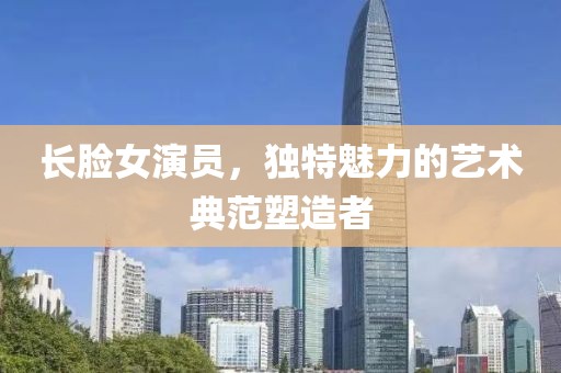 长脸女演员，独特魅力的艺术典范塑造者