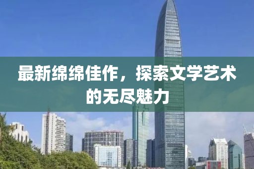 最新绵绵佳作，探索文学艺术的无尽魅力