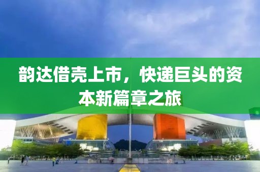 韵达借壳上市，快递巨头的资本新篇章之旅
