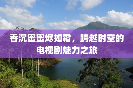 香沉蜜蜜烬如霜，跨越时空的电视剧魅力之旅
