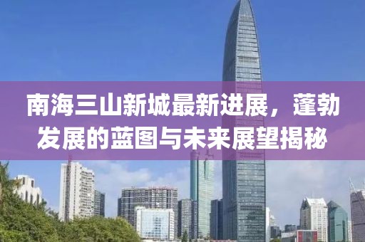南海三山新城最新进展，蓬勃发展的蓝图与未来展望揭秘