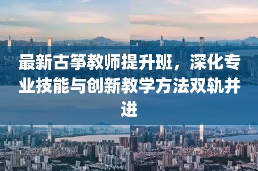 最新古筝教师提升班，深化专业技能与创新教学方法双轨并进