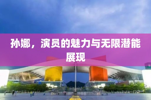 孙娜，演员的魅力与无限潜能展现
