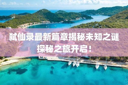 弑仙录最新篇章揭秘未知之谜探秘之旅开启！
