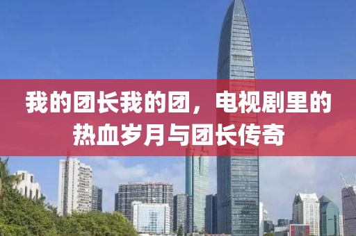 我的团长我的团，电视剧里的热血岁月与团长传奇