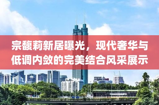 宗馥莉新居曝光，现代奢华与低调内敛的完美结合风采展示