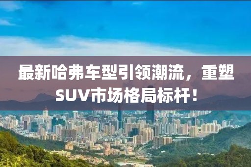 最新哈弗车型引领潮流，重塑SUV市场格局标杆！