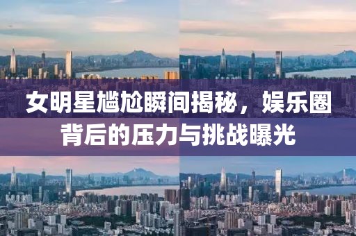 女明星尴尬瞬间揭秘，娱乐圈背后的压力与挑战曝光