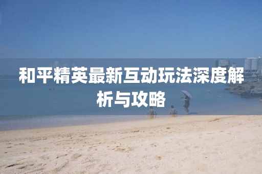 和平精英最新互动玩法深度解析与攻略
