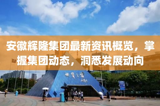 安徽辉隆集团最新资讯概览，掌握集团动态，洞悉发展动向