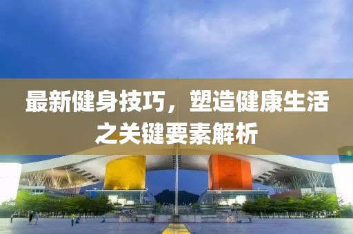 最新健身技巧，塑造健康生活之关键要素解析