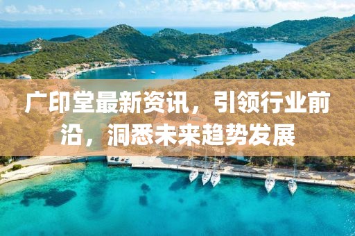 广印堂最新资讯，引领行业前沿，洞悉未来趋势发展