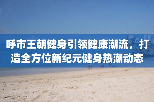 呼市王朝健身引领健康潮流，打造全方位新纪元健身热潮动态
