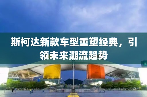 斯柯达新款车型重塑经典，引领未来潮流趋势