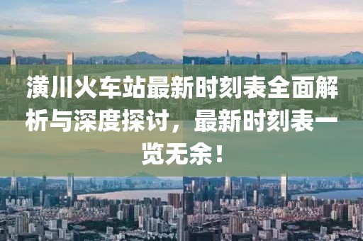潢川火车站最新时刻表全面解析与深度探讨，最新时刻表一览无余！
