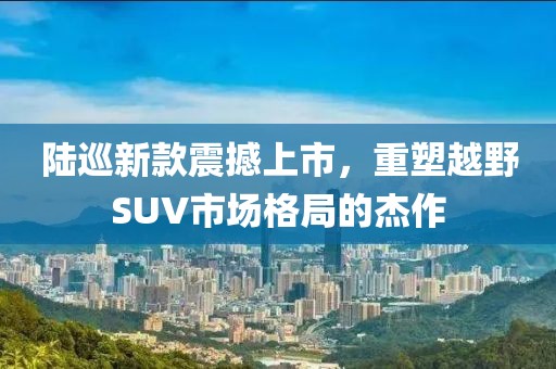 陆巡新款震撼上市，重塑越野SUV市场格局的杰作