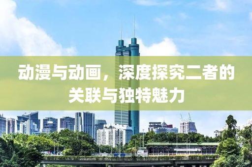 动漫与动画，深度探究二者的关联与独特魅力