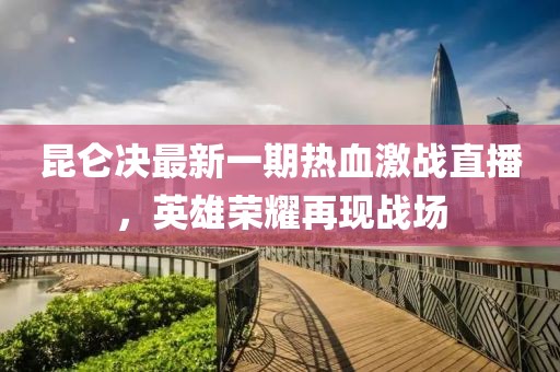 昆仑决最新一期热血激战直播，英雄荣耀再现战场